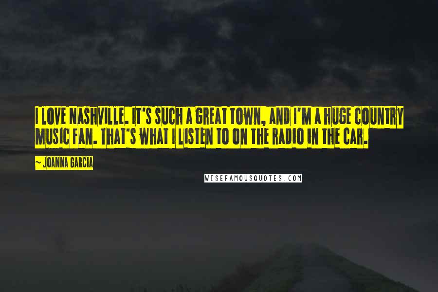 Joanna Garcia Quotes: I love Nashville. It's such a great town, and I'm a huge country music fan. That's what I listen to on the radio in the car.