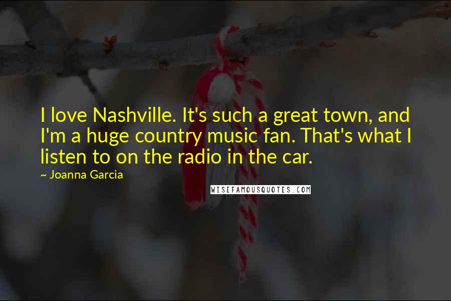 Joanna Garcia Quotes: I love Nashville. It's such a great town, and I'm a huge country music fan. That's what I listen to on the radio in the car.