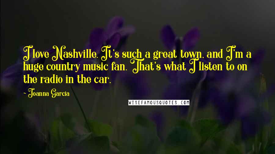 Joanna Garcia Quotes: I love Nashville. It's such a great town, and I'm a huge country music fan. That's what I listen to on the radio in the car.