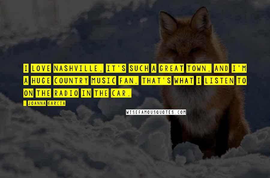 Joanna Garcia Quotes: I love Nashville. It's such a great town, and I'm a huge country music fan. That's what I listen to on the radio in the car.