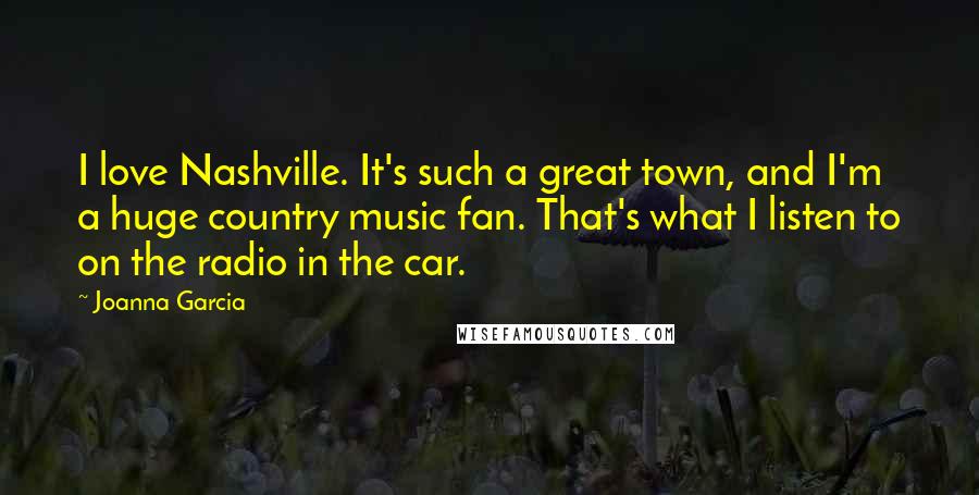 Joanna Garcia Quotes: I love Nashville. It's such a great town, and I'm a huge country music fan. That's what I listen to on the radio in the car.