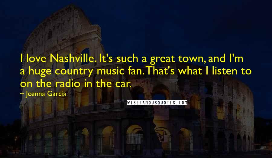 Joanna Garcia Quotes: I love Nashville. It's such a great town, and I'm a huge country music fan. That's what I listen to on the radio in the car.