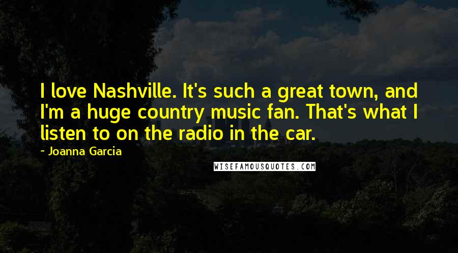 Joanna Garcia Quotes: I love Nashville. It's such a great town, and I'm a huge country music fan. That's what I listen to on the radio in the car.