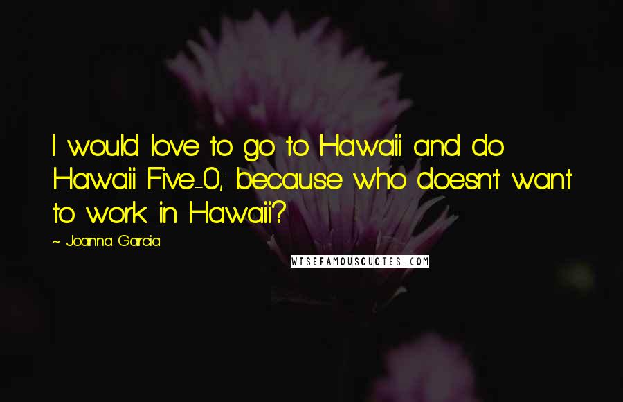 Joanna Garcia Quotes: I would love to go to Hawaii and do 'Hawaii Five-0,' because who doesn't want to work in Hawaii?