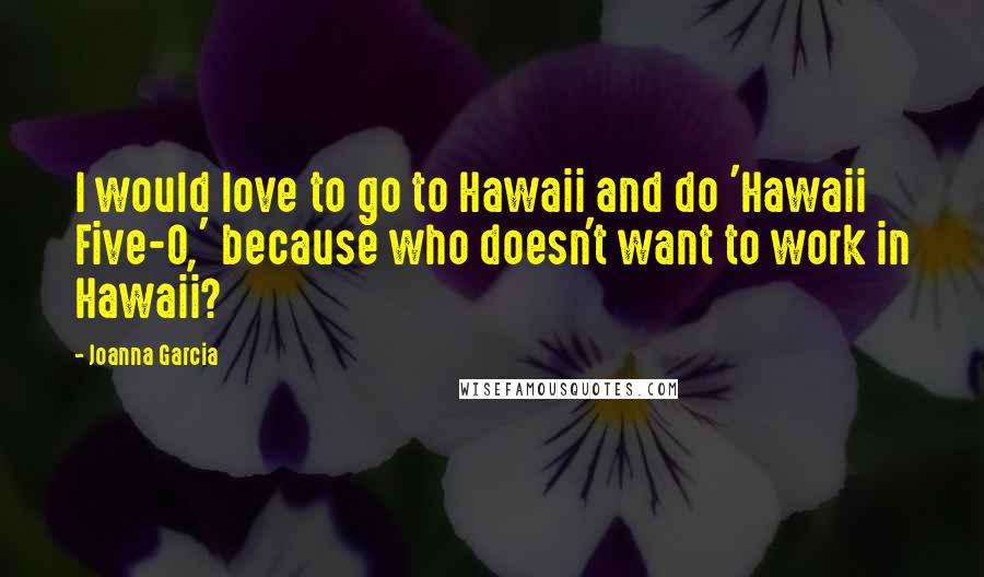 Joanna Garcia Quotes: I would love to go to Hawaii and do 'Hawaii Five-0,' because who doesn't want to work in Hawaii?