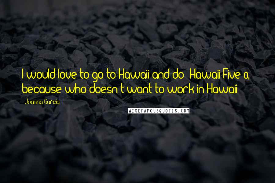Joanna Garcia Quotes: I would love to go to Hawaii and do 'Hawaii Five-0,' because who doesn't want to work in Hawaii?