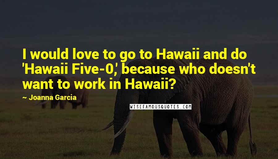 Joanna Garcia Quotes: I would love to go to Hawaii and do 'Hawaii Five-0,' because who doesn't want to work in Hawaii?