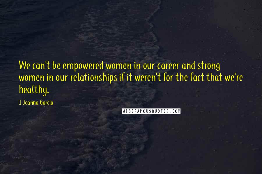 Joanna Garcia Quotes: We can't be empowered women in our career and strong women in our relationships if it weren't for the fact that we're healthy.