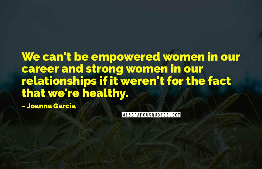 Joanna Garcia Quotes: We can't be empowered women in our career and strong women in our relationships if it weren't for the fact that we're healthy.