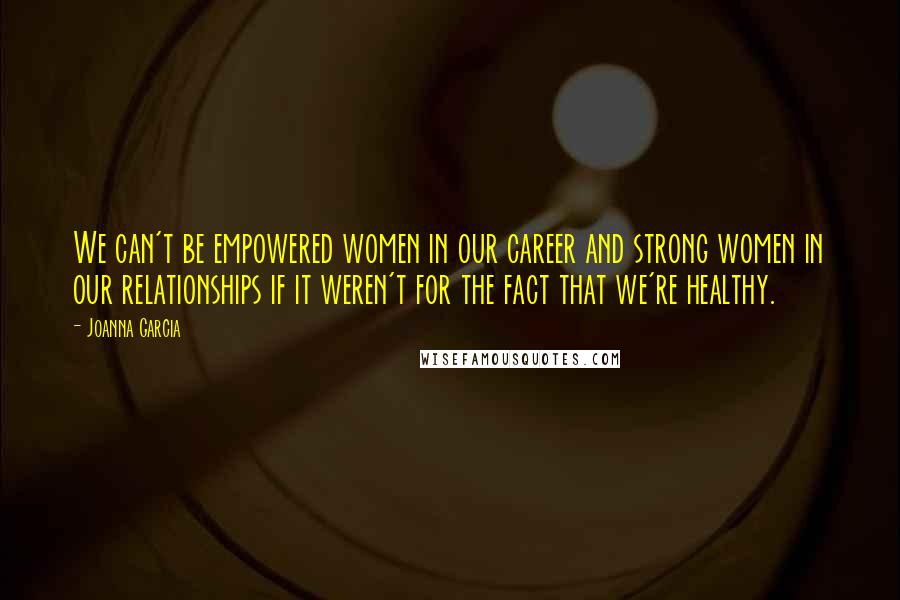 Joanna Garcia Quotes: We can't be empowered women in our career and strong women in our relationships if it weren't for the fact that we're healthy.