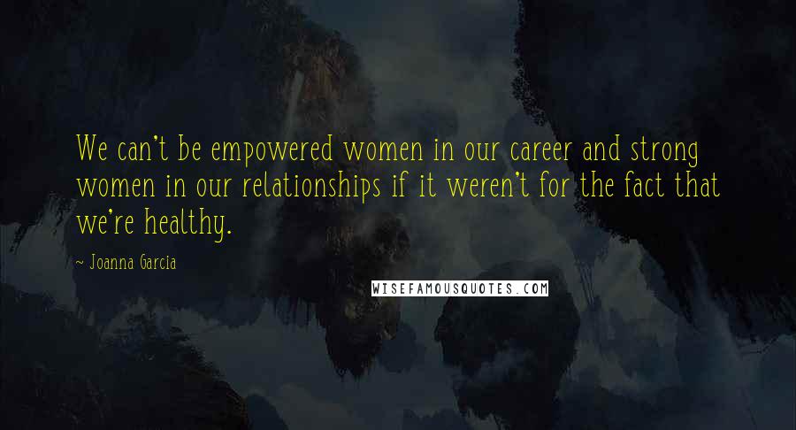 Joanna Garcia Quotes: We can't be empowered women in our career and strong women in our relationships if it weren't for the fact that we're healthy.