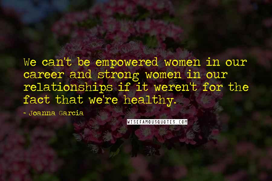 Joanna Garcia Quotes: We can't be empowered women in our career and strong women in our relationships if it weren't for the fact that we're healthy.