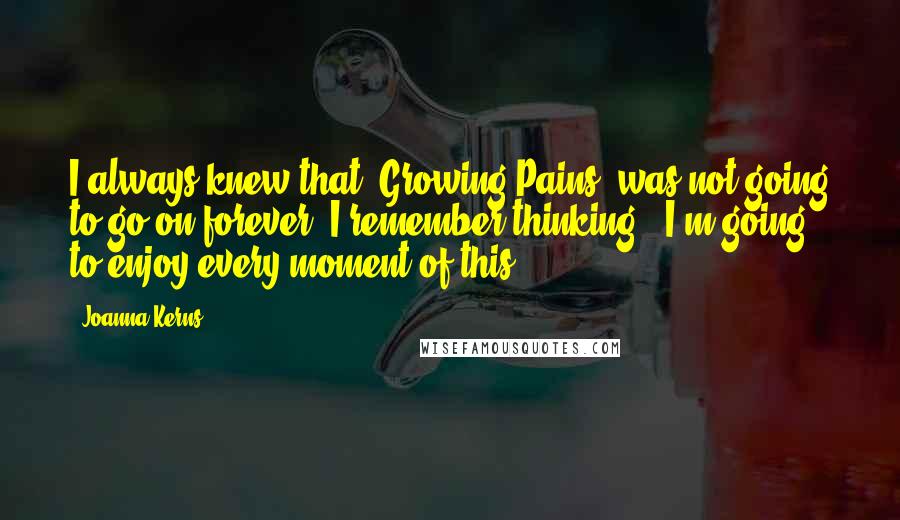 Joanna Kerns Quotes: I always knew that 'Growing Pains' was not going to go on forever. I remember thinking, 'I'm going to enjoy every moment of this.'