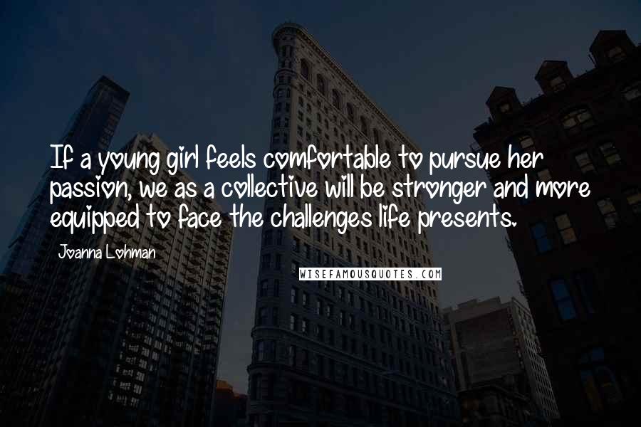 Joanna Lohman Quotes: If a young girl feels comfortable to pursue her passion, we as a collective will be stronger and more equipped to face the challenges life presents.