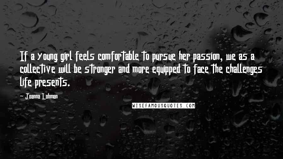 Joanna Lohman Quotes: If a young girl feels comfortable to pursue her passion, we as a collective will be stronger and more equipped to face the challenges life presents.