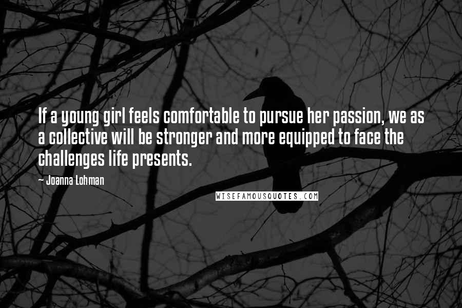 Joanna Lohman Quotes: If a young girl feels comfortable to pursue her passion, we as a collective will be stronger and more equipped to face the challenges life presents.