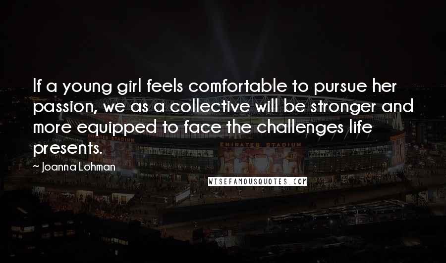 Joanna Lohman Quotes: If a young girl feels comfortable to pursue her passion, we as a collective will be stronger and more equipped to face the challenges life presents.