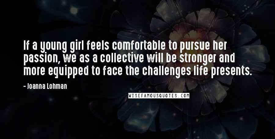 Joanna Lohman Quotes: If a young girl feels comfortable to pursue her passion, we as a collective will be stronger and more equipped to face the challenges life presents.