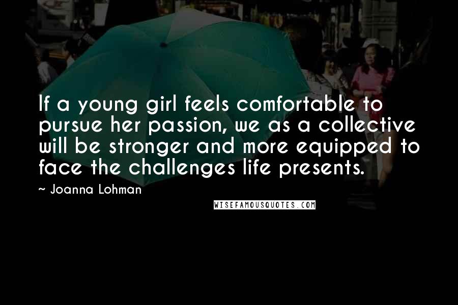 Joanna Lohman Quotes: If a young girl feels comfortable to pursue her passion, we as a collective will be stronger and more equipped to face the challenges life presents.