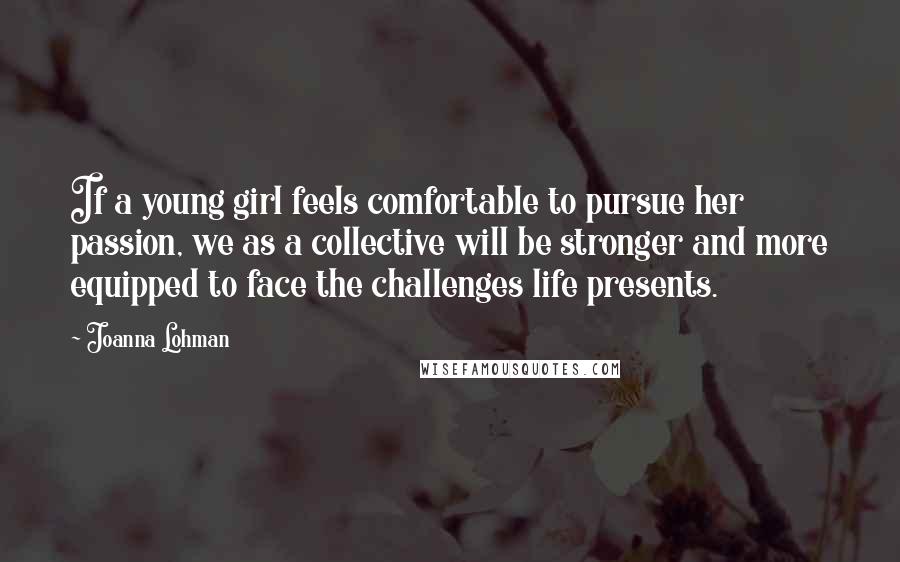 Joanna Lohman Quotes: If a young girl feels comfortable to pursue her passion, we as a collective will be stronger and more equipped to face the challenges life presents.