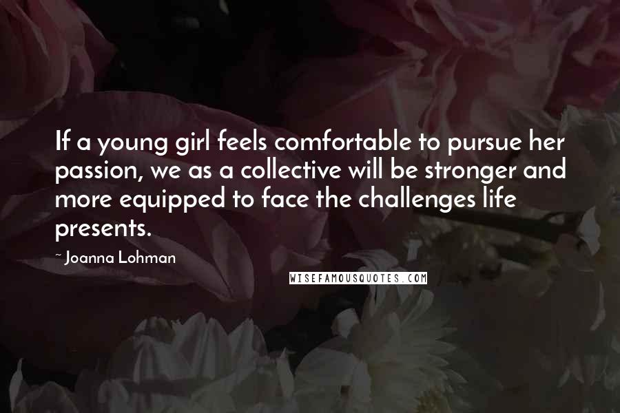 Joanna Lohman Quotes: If a young girl feels comfortable to pursue her passion, we as a collective will be stronger and more equipped to face the challenges life presents.