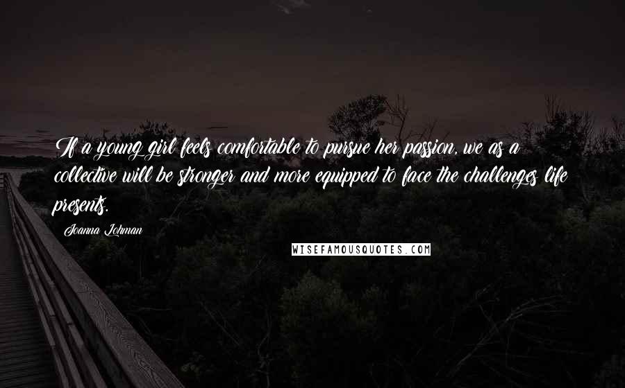 Joanna Lohman Quotes: If a young girl feels comfortable to pursue her passion, we as a collective will be stronger and more equipped to face the challenges life presents.