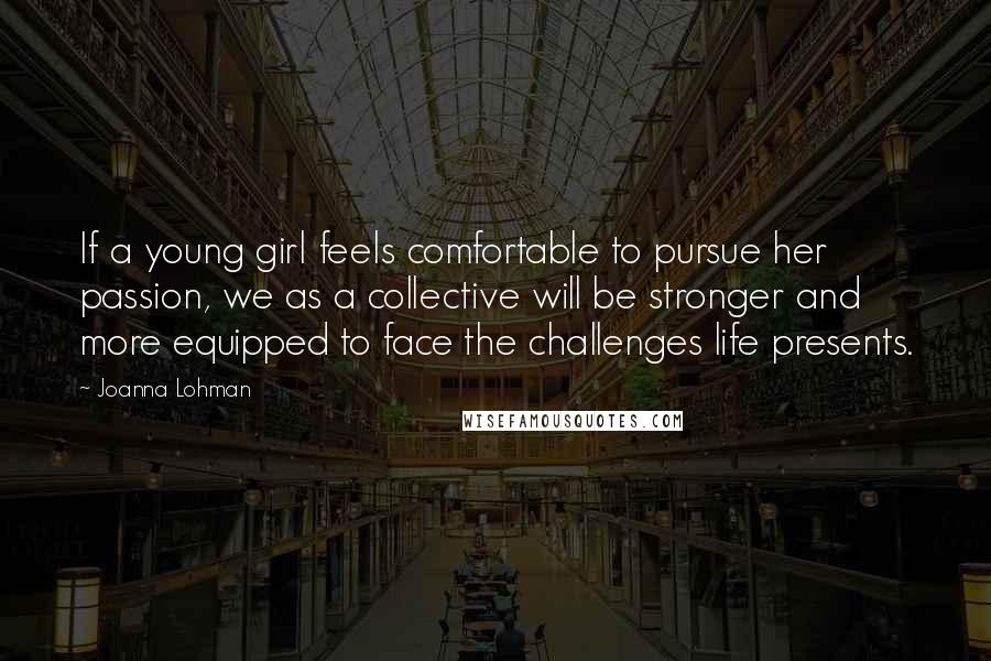 Joanna Lohman Quotes: If a young girl feels comfortable to pursue her passion, we as a collective will be stronger and more equipped to face the challenges life presents.