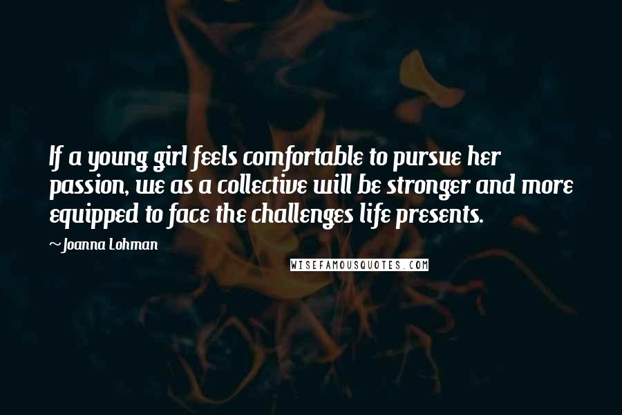 Joanna Lohman Quotes: If a young girl feels comfortable to pursue her passion, we as a collective will be stronger and more equipped to face the challenges life presents.