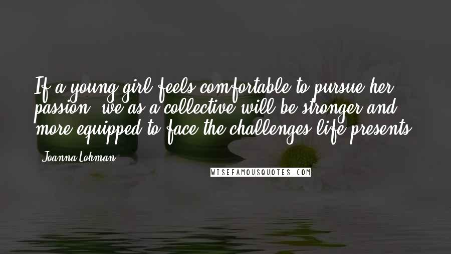 Joanna Lohman Quotes: If a young girl feels comfortable to pursue her passion, we as a collective will be stronger and more equipped to face the challenges life presents.