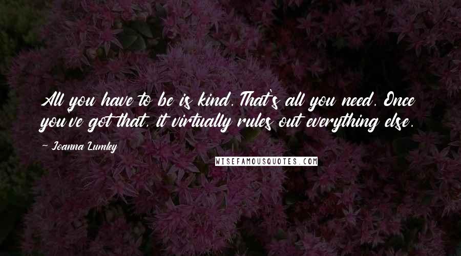 Joanna Lumley Quotes: All you have to be is kind. That's all you need. Once you've got that, it virtually rules out everything else.