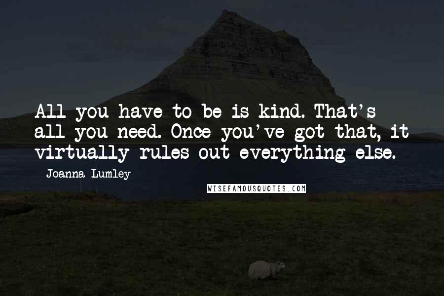 Joanna Lumley Quotes: All you have to be is kind. That's all you need. Once you've got that, it virtually rules out everything else.