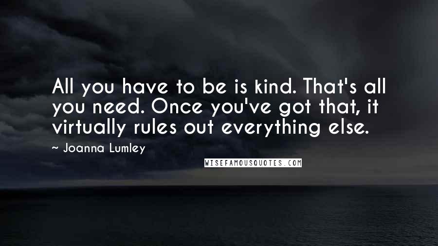 Joanna Lumley Quotes: All you have to be is kind. That's all you need. Once you've got that, it virtually rules out everything else.