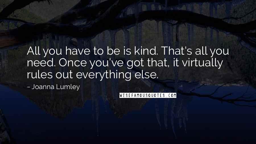 Joanna Lumley Quotes: All you have to be is kind. That's all you need. Once you've got that, it virtually rules out everything else.