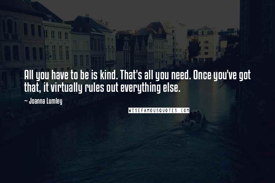 Joanna Lumley Quotes: All you have to be is kind. That's all you need. Once you've got that, it virtually rules out everything else.