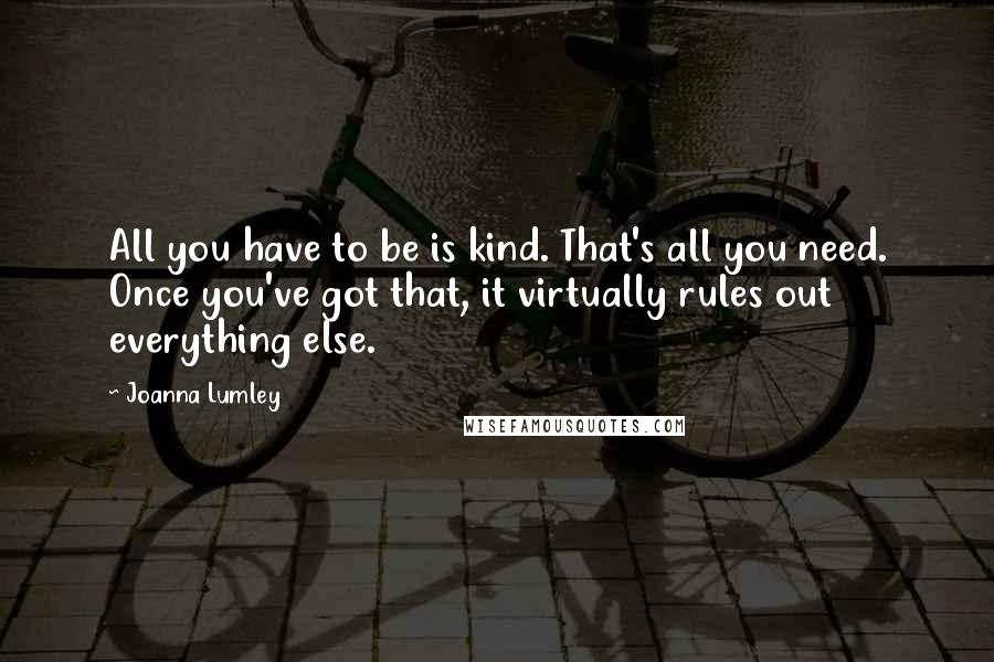 Joanna Lumley Quotes: All you have to be is kind. That's all you need. Once you've got that, it virtually rules out everything else.