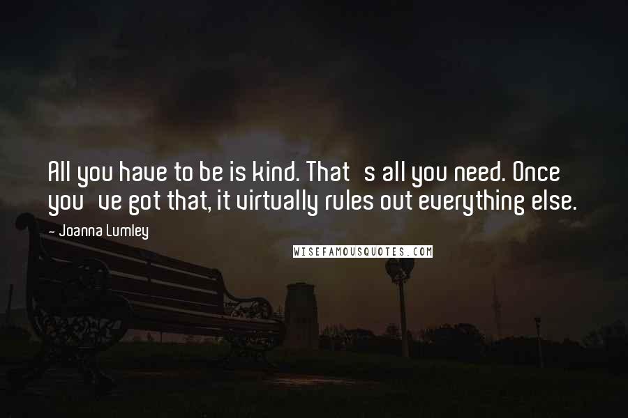 Joanna Lumley Quotes: All you have to be is kind. That's all you need. Once you've got that, it virtually rules out everything else.