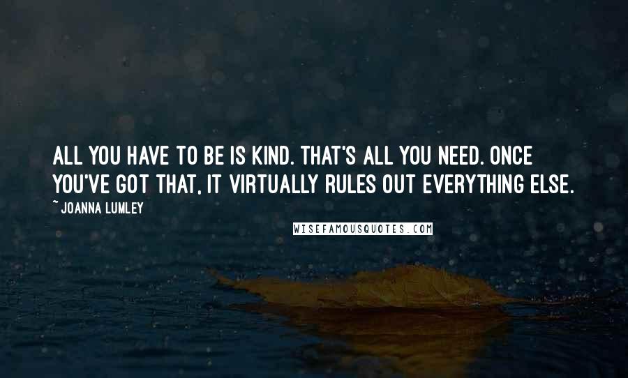 Joanna Lumley Quotes: All you have to be is kind. That's all you need. Once you've got that, it virtually rules out everything else.