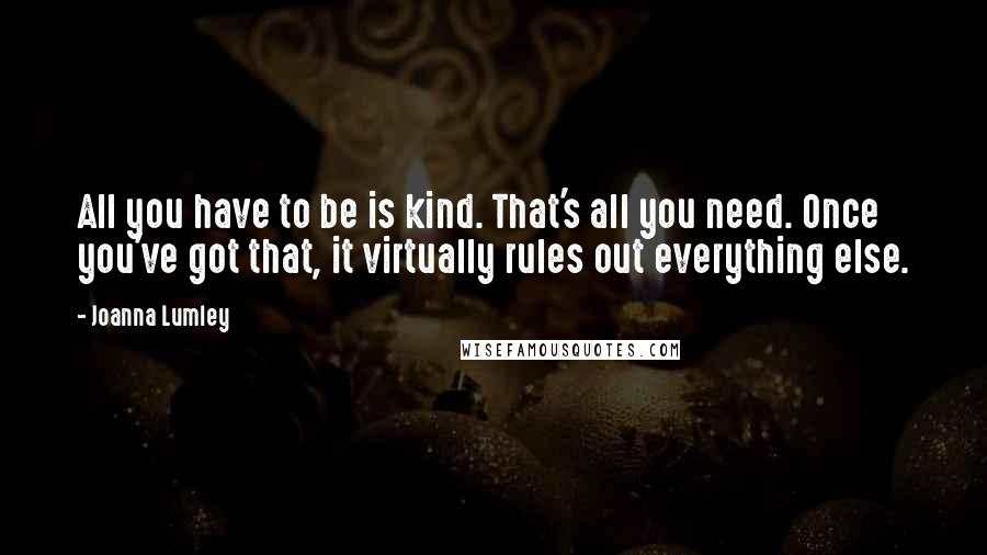 Joanna Lumley Quotes: All you have to be is kind. That's all you need. Once you've got that, it virtually rules out everything else.