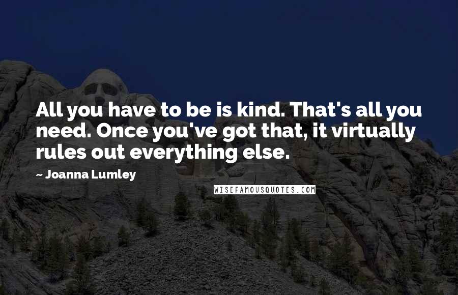 Joanna Lumley Quotes: All you have to be is kind. That's all you need. Once you've got that, it virtually rules out everything else.