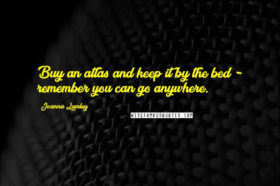Joanna Lumley Quotes: Buy an atlas and keep it by the bed - remember you can go anywhere.
