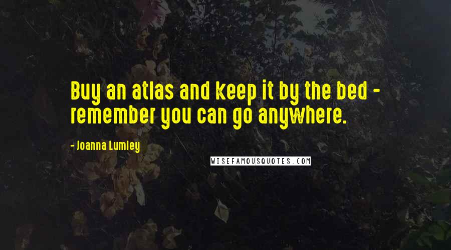 Joanna Lumley Quotes: Buy an atlas and keep it by the bed - remember you can go anywhere.