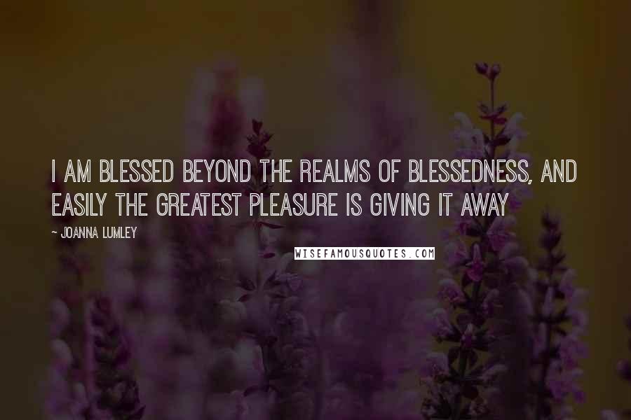 Joanna Lumley Quotes: I am blessed beyond the realms of blessedness, and easily the greatest pleasure is giving it away