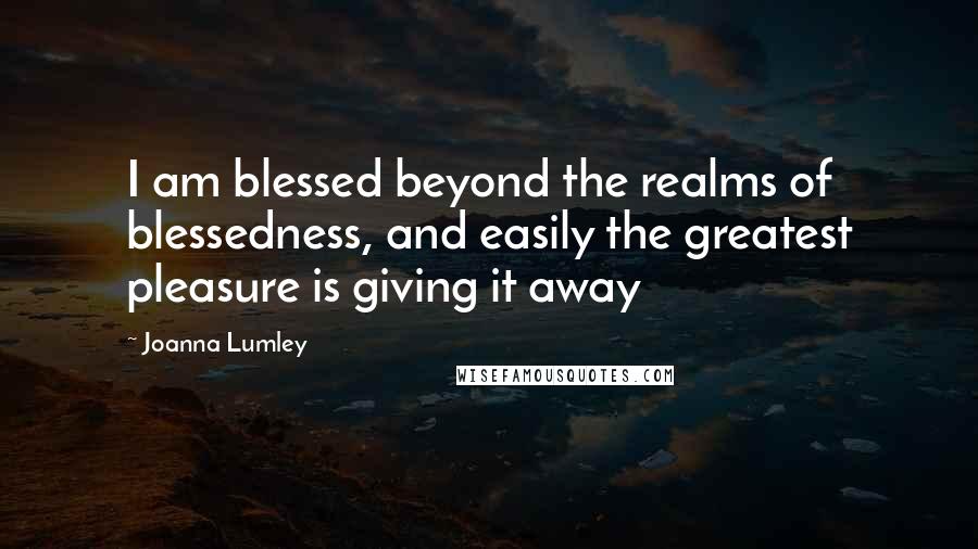 Joanna Lumley Quotes: I am blessed beyond the realms of blessedness, and easily the greatest pleasure is giving it away