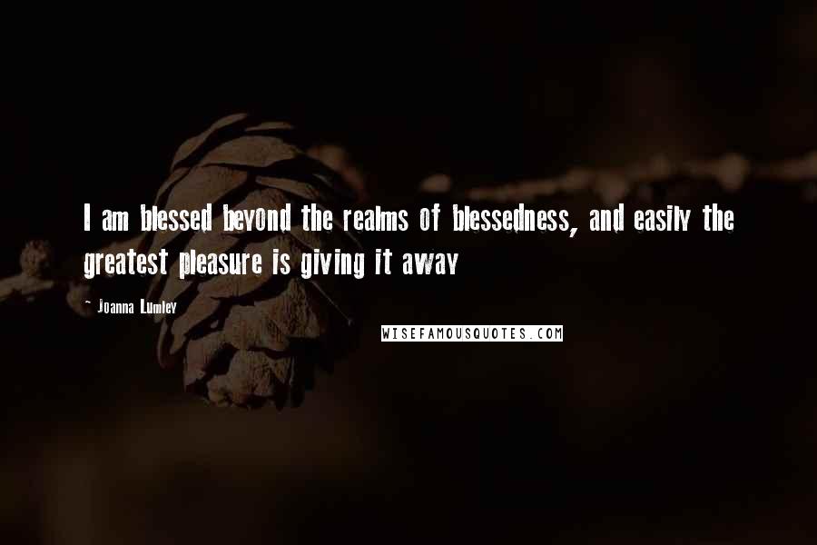 Joanna Lumley Quotes: I am blessed beyond the realms of blessedness, and easily the greatest pleasure is giving it away