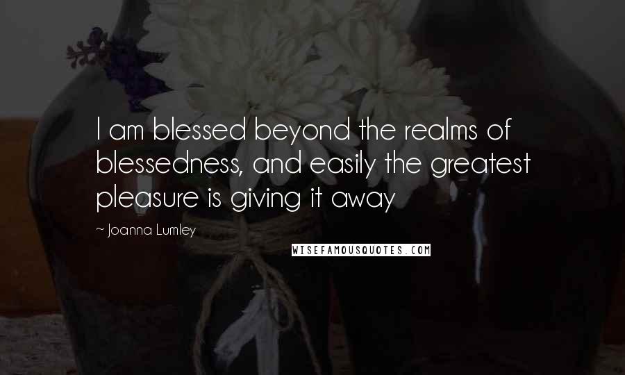 Joanna Lumley Quotes: I am blessed beyond the realms of blessedness, and easily the greatest pleasure is giving it away