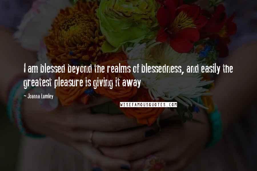 Joanna Lumley Quotes: I am blessed beyond the realms of blessedness, and easily the greatest pleasure is giving it away