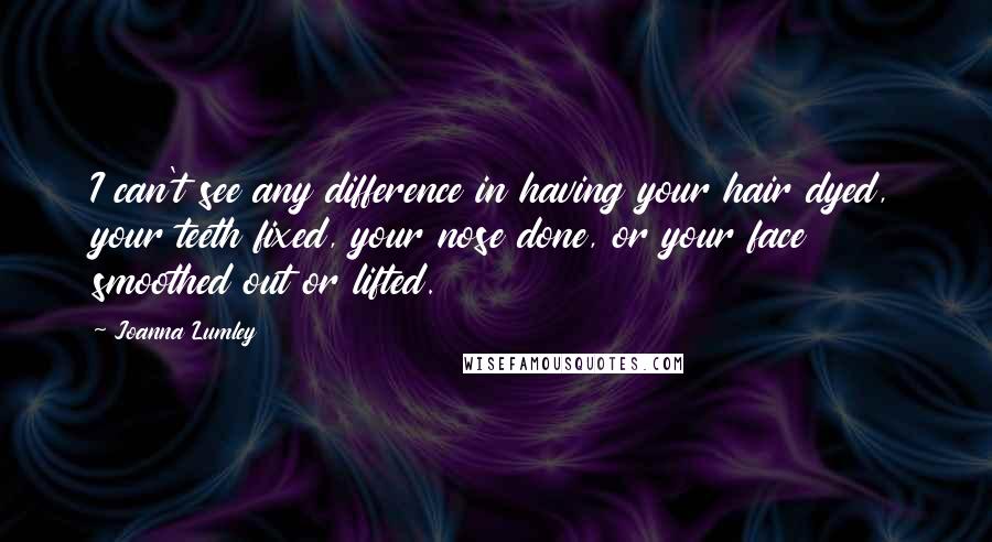 Joanna Lumley Quotes: I can't see any difference in having your hair dyed, your teeth fixed, your nose done, or your face smoothed out or lifted.