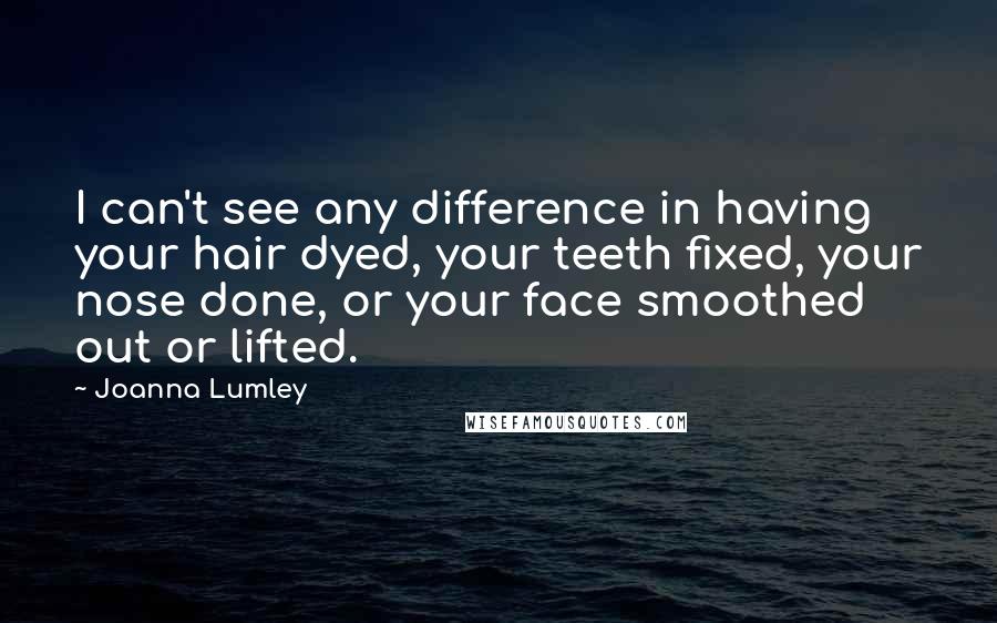 Joanna Lumley Quotes: I can't see any difference in having your hair dyed, your teeth fixed, your nose done, or your face smoothed out or lifted.