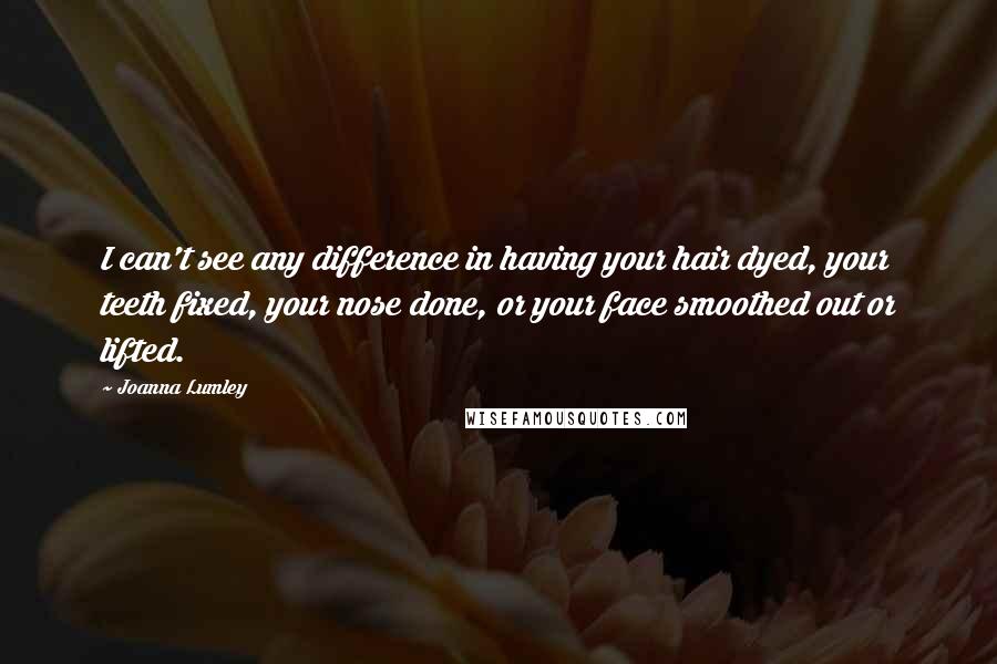 Joanna Lumley Quotes: I can't see any difference in having your hair dyed, your teeth fixed, your nose done, or your face smoothed out or lifted.