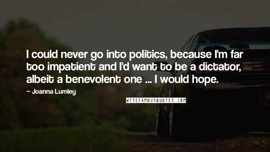 Joanna Lumley Quotes: I could never go into politics, because I'm far too impatient and I'd want to be a dictator, albeit a benevolent one ... I would hope.